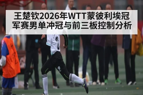 王楚钦2026年WTT蒙彼利埃冠军赛男单冲冠与前三板控制分析